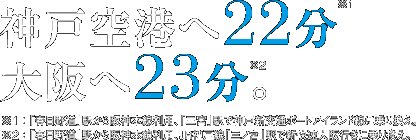 神戸空港へ22分(※1) 大阪へ23分。(※2) ※1:「春日野道」駅から阪神本線利用、「三宮」駅で神戸新交通ポートアイランド線に乗り換え。 ※2:「春日野道」駅から阪神本線利用、JR神戸線「三ノ宮」駅で新快速大阪行きに乗り換え。