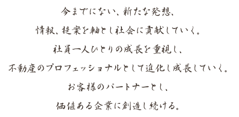 今までにない、新たな発想、
情報、提案を軸とし社会に貢献していく。
社員一人ひとりの成長を重視し、
不動産のプロフェッショナルとして進化し成長していく。
お客様のパートナーとし、
価値ある企業に創造し続ける。