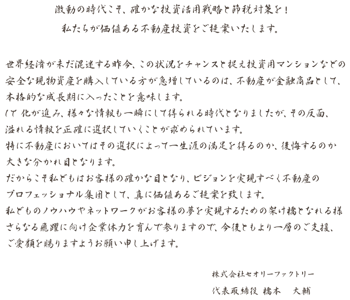 動の時代こそ、確かな投資活用戦略と節税対策を！
私たちが価値ある不動産投資をご提案いたします。

世界経済が未だ混迷する昨今、この状況をチャンスと捉え投資用マンションなどの 安全な現物資産を購入している方が急増しているのは、不動産が金融商品として、 本格的な成長期に入ったことを意味します。
IT 化が進み、様々な情報も一瞬にして得られる時代となりましたが、その反面、 溢れる情報を正確に選択していくことが求められています。
特に不動産においてはその選択によって一生涯の満足を得るのか、後悔するのか 大きな分かれ目となります。
だからこそ私どもはお客様の確かな目となり、ビジョンを実現すべく不動産の プロフェッショナル集団として、真に価値あるご提案を致します。
私どものノウハウやネットワークがお客様の夢を実現するための架け橋となれる様 さらなる飛躍に向け企業体力を育んで参りますので、今後ともより一層のご支援、 ご愛顧を賜りますようお願い申し上げます。

株式会社セオリーファクトリー
代表取締役 橋本　大輔